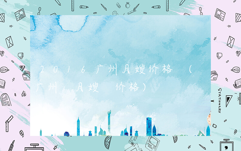 2016广州月嫂价格 (广州 月嫂 价格)